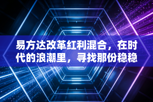 易方达改革红利混合,在时代的浪潮里,寻找那份稳稳的红利