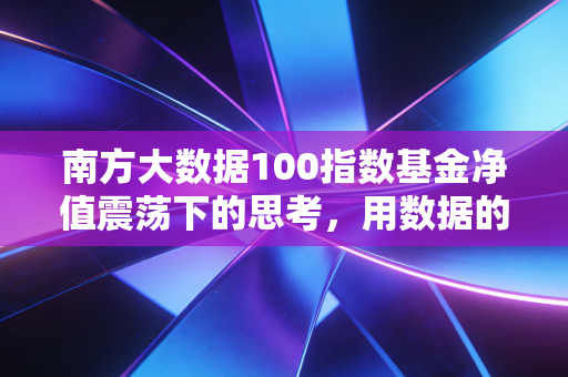 南方大数据100指数基金净值震荡下的思考,用数据的眼光看懂市场心跳