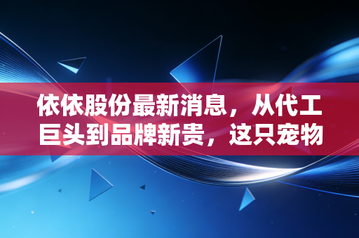 依依股份最新消息,从代工巨头到品牌新贵,这只宠物经济隐形冠军还能飞多高?
