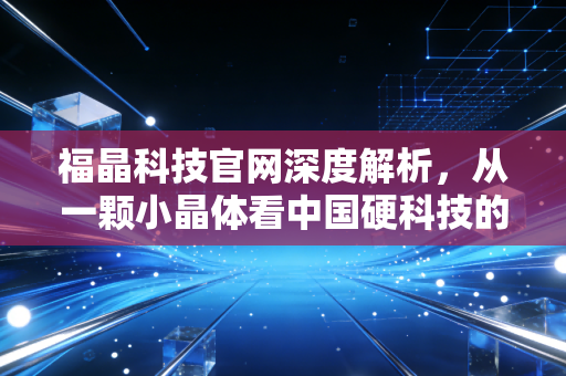 福晶科技官网深度解析，从一颗小晶体看中国硬科技的隐形冠军之路