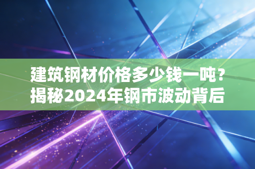 建筑钢材价格多少钱一吨？揭秘2024年钢市波动背后的逻辑与你的钱包息息相关