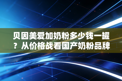 贝因美爱加奶粉多少钱一罐？从价格战看国产奶粉品牌的突围之路