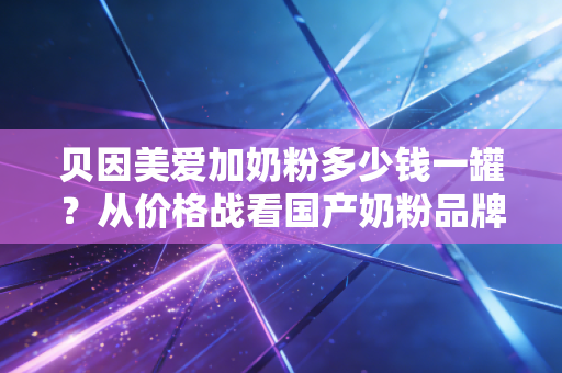 贝因美爱加奶粉多少钱一罐？从价格战看国产奶粉品牌的突围之路