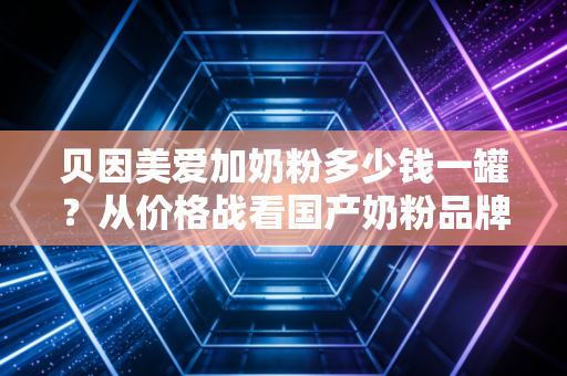贝因美爱加奶粉多少钱一罐？从价格战看国产奶粉品牌的突围之路