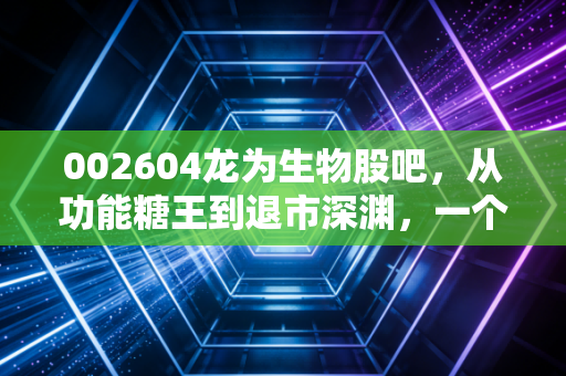 002604龙为生物股吧，从功能糖王到退市深渊，一个关于贪婪、恐惧与人性博弈的财经启示录