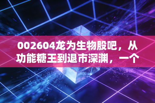 002604龙为生物股吧，从功能糖王到退市深渊，一个关于贪婪、恐惧与人性博弈的财经启示录