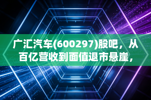 广汇汽车(600297)股吧，从百亿营收到面值退市悬崖，这辆豪车还能掉头吗？