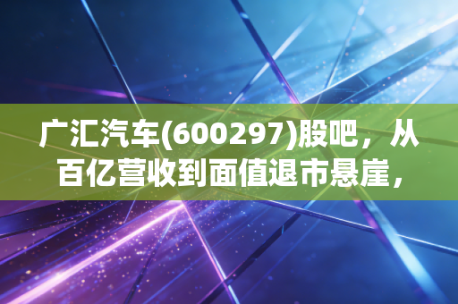 广汇汽车(600297)股吧，从百亿营收到面值退市悬崖，这辆豪车还能掉头吗？