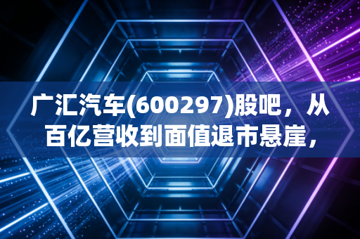 广汇汽车(600297)股吧，从百亿营收到面值退市悬崖，这辆豪车还能掉头吗？