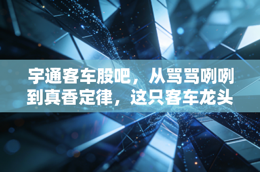 宇通客车股吧,从骂骂咧咧到真香定律,这只客车龙头到底经历了什么?