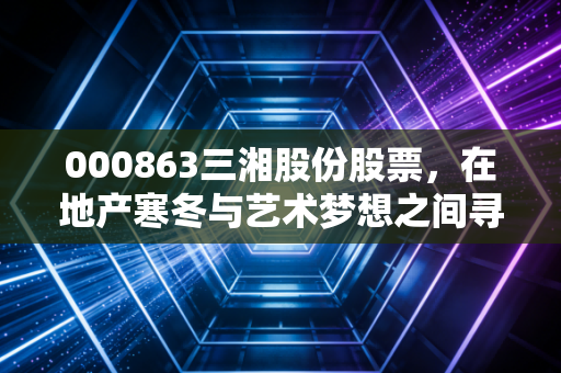 000863三湘股份股票，在地产寒冬与艺术梦想之间寻找平衡点