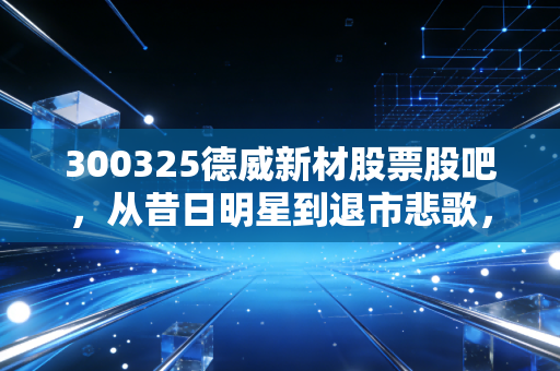 300325德威新材股票股吧，从昔日明星到退市悲歌，一个散户的血泪教训录