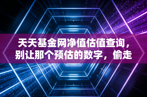 天天基金网净值估值查询，别让那个预估的数字，偷走了你一下午的安宁
