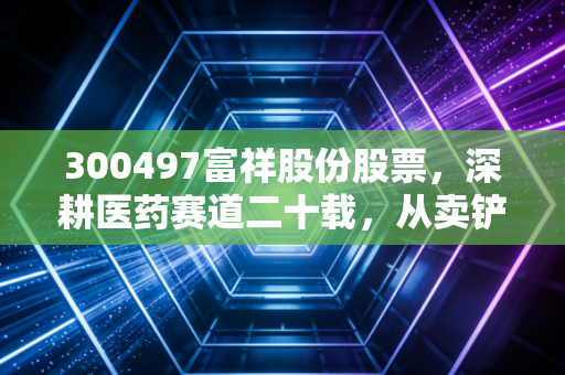 300497富祥股份股票，深耕医药赛道二十载，从卖铲子到造房子的蜕变之路