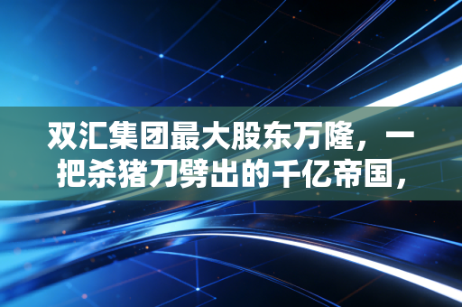 双汇集团最大股东万隆，一把杀猪刀劈出的千亿帝国，如今却困在家宅不宁的泥潭里