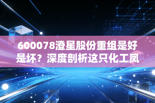600078澄星股份重组是好是坏？深度剖析这只化工凤凰能否真正涅槃重生
