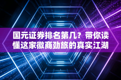 国元证券排名第几?带你读懂这家徽商劲旅的真实江湖地位与投资价值