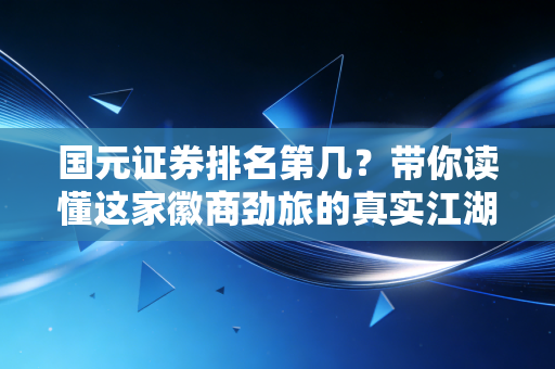 国元证券排名第几？带你读懂这家徽商劲旅的真实江湖地位与投资价值