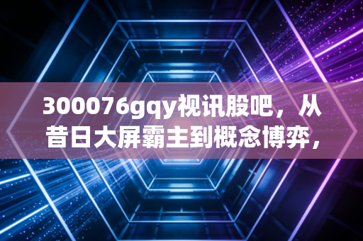 300076gqy视讯股吧，从昔日大屏霸主到概念博弈，散户在K线图背后的爱恨情仇