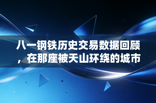 八一钢铁历史交易数据回顾，在那座被天山环绕的城市里，读懂周期的残酷与温情