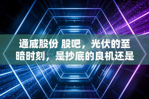 通威股份 股吧,光伏的至暗时刻,是抄底的良机还是深渊的边缘?