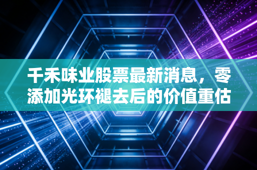 千禾味业股票最新消息,零添加光环褪去后的价值重估,这只酱油股还能上车吗?