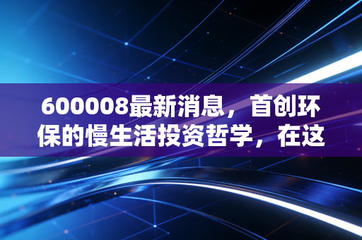 600008最新消息，首创环保的慢生活投资哲学，在这个浮躁的市场里还能守住初心吗？