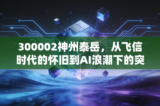300002神州泰岳,从飞信时代的怀旧到AI浪潮下的突围,这只老牌科技股还能打吗?