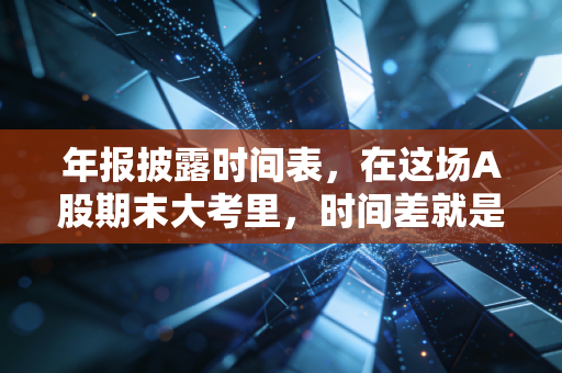 年报披露时间表,在这场A股期末大考里,时间差就是你的护城河
