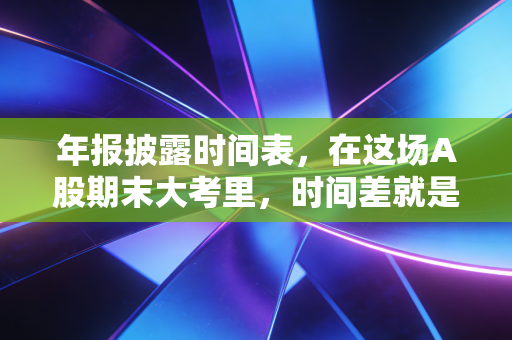 年报披露时间表,在这场A股期末大考里,时间差就是你的护城河