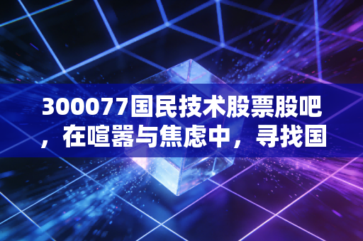 300077国民技术股票股吧，在喧嚣与焦虑中，寻找国产芯片的突围之路