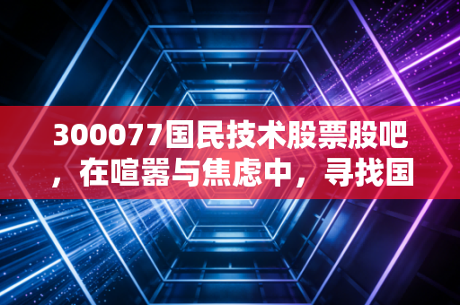 300077国民技术股票股吧，在喧嚣与焦虑中，寻找国产芯片的突围之路