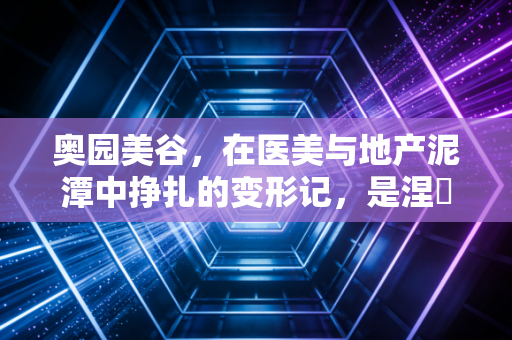奥园美谷，在医美与地产泥潭中挣扎的变形记，是涅槃重生还是深陷迷途？