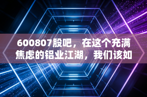 600807股吧，在这个充满焦虑的铝业江湖，我们该如何守住自己的钱袋子？