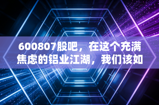 600807股吧，在这个充满焦虑的铝业江湖，我们该如何守住自己的钱袋子？