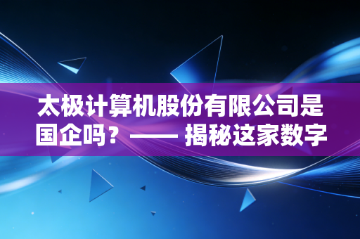 太极计算机股份有限公司是国企吗？—— 揭秘这家数字中国建设者的国企底色与市场突围