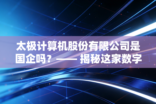 太极计算机股份有限公司是国企吗?—— 揭秘这家数字中国建设者的国企底色与市场突围