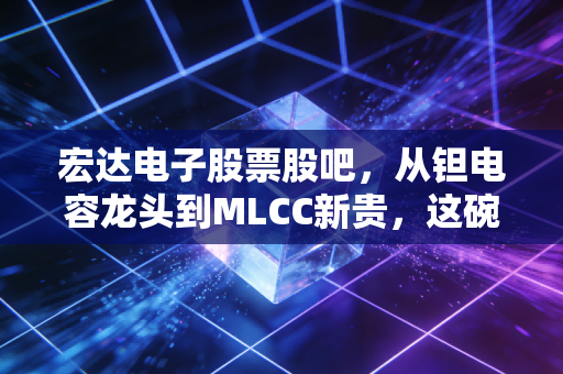 宏达电子股票股吧,从钽电容龙头到MLCC新贵,这碗军工电子饭到底香不香?