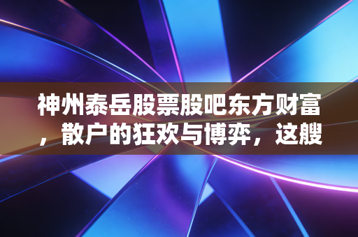 神州泰岳股票股吧东方财富，散户的狂欢与博弈，这艘船还能开多远？