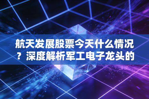 航天发展股票今天什么情况？深度解析军工电子龙头的震荡与未来机遇