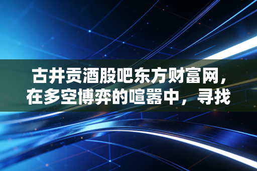 古井贡酒股吧东方财富网，在多空博弈的喧嚣中，寻找徽酒龙头的真实价值