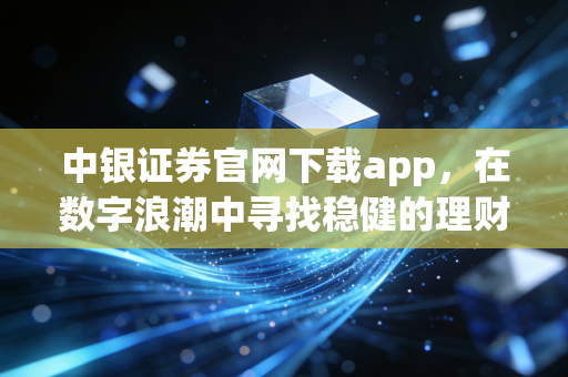 中银证券官网下载app，在数字浪潮中寻找稳健的理财方舟