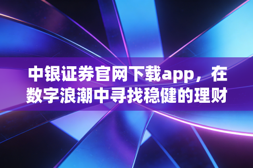 中银证券官网下载app，在数字浪潮中寻找稳健的理财方舟