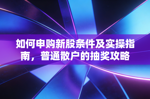 如何申购新股条件及实操指南，普通散户的抽奖攻略