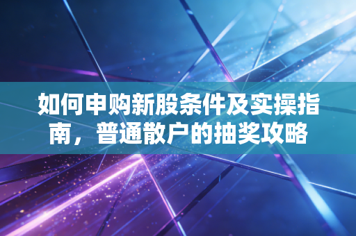 如何申购新股条件及实操指南，普通散户的抽奖攻略