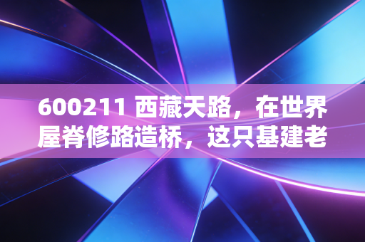 600211 西藏天路,在世界屋脊修路造桥,这只基建老兵还能否迎来第二春?