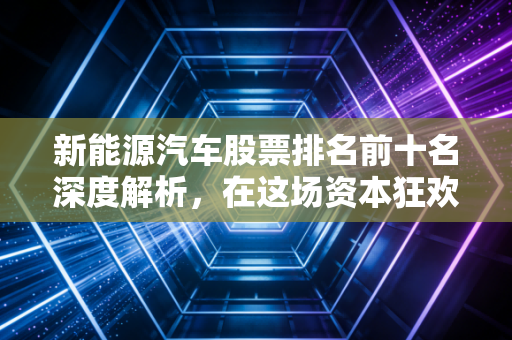 新能源汽车股票排名前十名深度解析，在这场资本狂欢中，谁是真正的长跑冠军？