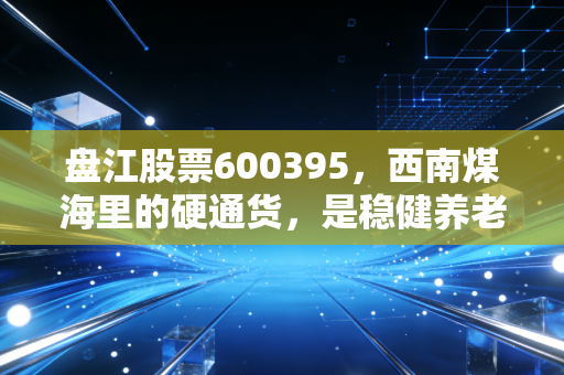 盘江股票600395,西南煤海里的硬通货,是稳健养老仓还是周期陷阱?