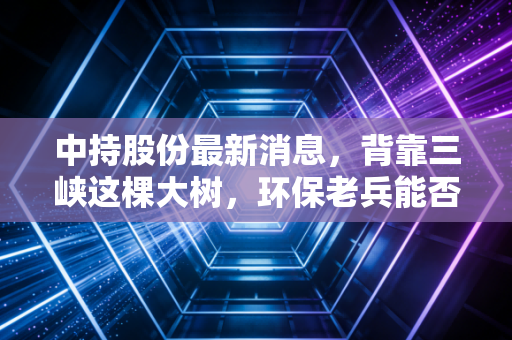 中持股份最新消息，背靠三峡这棵大树，环保老兵能否迎来第二春？
