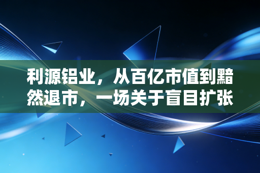 利源铝业,从百亿市值到黯然退市,一场关于盲目扩张的惨痛教训